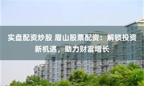 实盘配资炒股 眉山股票配资：解锁投资新机遇，助力财富增长