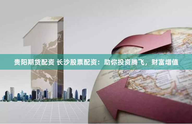 贵阳期货配资 长沙股票配资：助你投资腾飞，财富增值