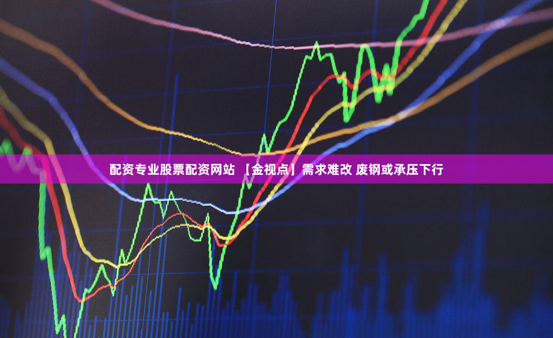 配资专业股票配资网站 【金视点】需求难改 废钢或承压下行