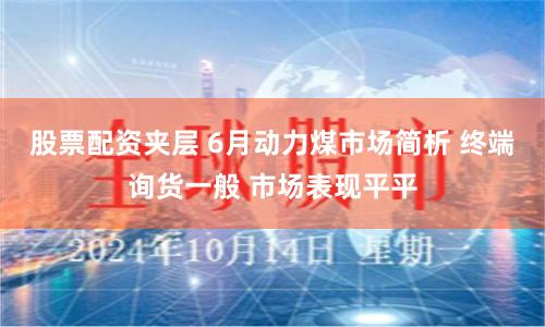 股票配资夹层 6月动力煤市场简析 终端询货一般 市场表现平平