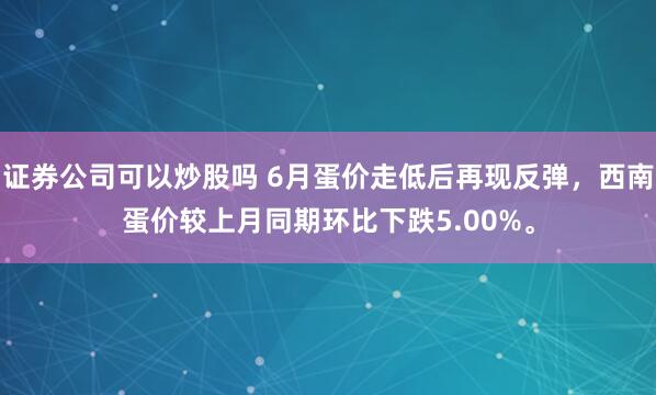 证券公司可以炒股吗 6月蛋价走低后再现反弹，西南蛋价较上月同期环比下跌5.00%。