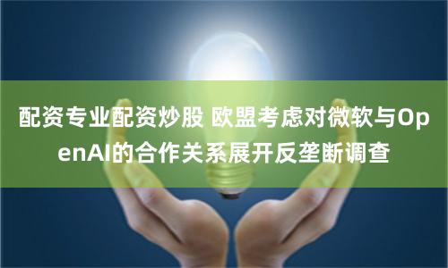 配资专业配资炒股 欧盟考虑对微软与OpenAI的合作关系展开反垄断调查