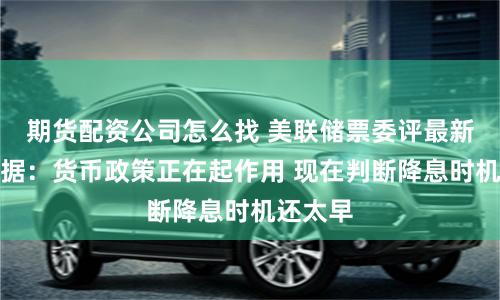 期货配资公司怎么找 美联储票委评最新通胀数据：货币政策正在起作用 现在判断降息时机还太早