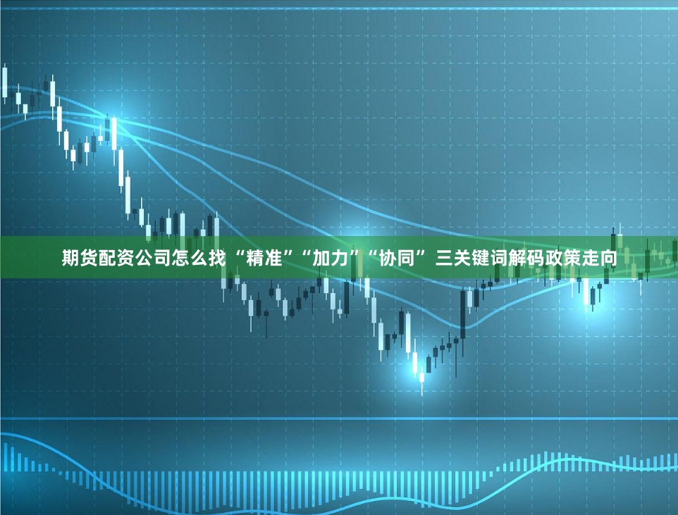 期货配资公司怎么找 “精准”“加力”“协同” 三关键词解码政策走向