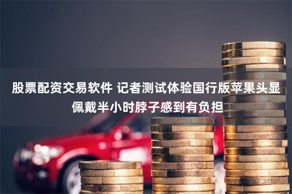 股票配资交易软件 记者测试体验国行版苹果头显 佩戴半小时脖子感到有负担