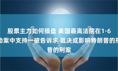 股票主力如何操盘 美国最高法院在1·6暴动案中支持一被告诉求 裁决或影响特朗普的刑案