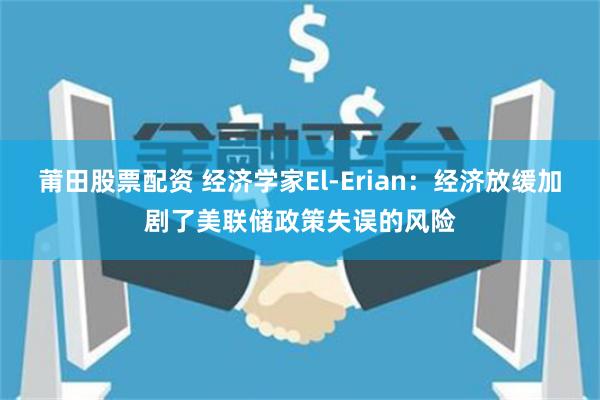 莆田股票配资 经济学家El-Erian：经济放缓加剧了美联储政策失误的风险