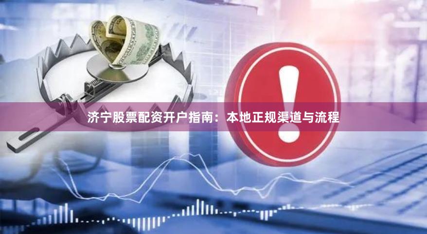 济宁股票配资开户指南：本地正规渠道与流程